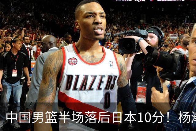 中国男篮半场落后日本10分！杨瀚森5分，胡金秋8分，贺希宁10分