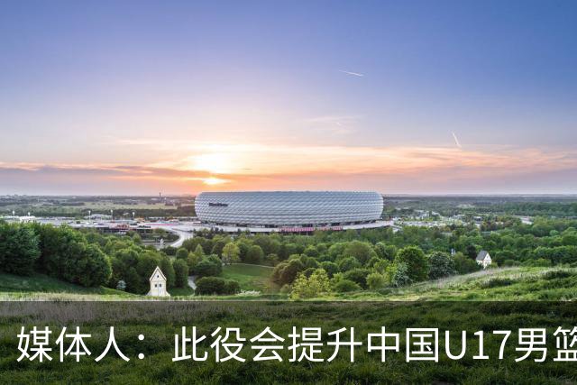 媒体人：此役会提升中国U17男篮的信心 大家该相信自己是有实力的