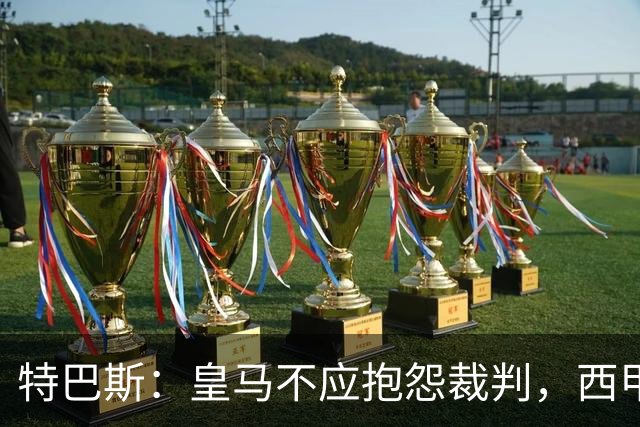 特巴斯：皇马不应抱怨裁判，西甲国际化之路的挑战与机遇